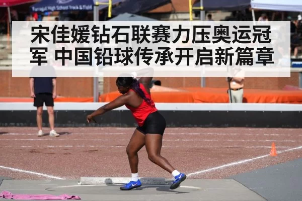 宋佳媛钻石联赛力压奥运冠军 中国铅球传承开启新篇章
