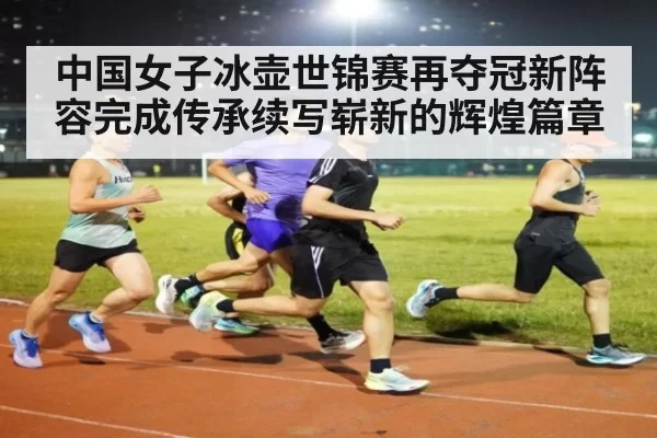 中国女子冰壶世锦赛再夺冠新阵容完成传承续写崭新的辉煌篇章