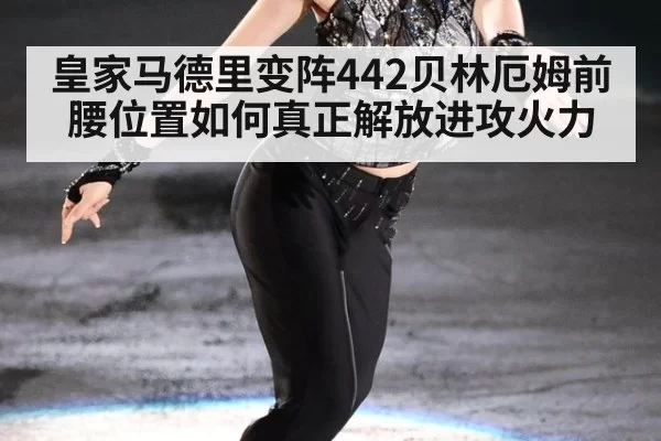 皇家马德里变阵442贝林厄姆前腰位置如何真正解放进攻火力